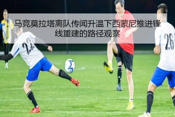 马竞莫拉塔离队传闻升温下西蒙尼推进锋线重建的路径观察