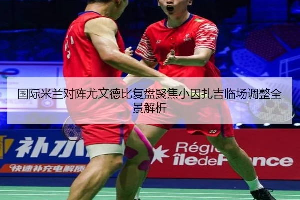 国际米兰对阵尤文德比复盘聚焦小因扎吉临场调整全景解析