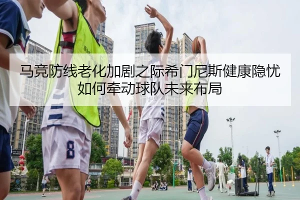 马竞防线老化加剧之际希门尼斯健康隐忧如何牵动球队未来布局